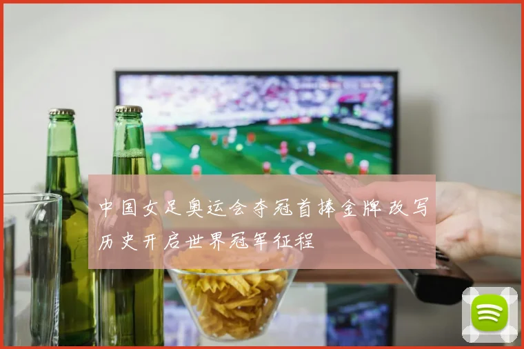 中国女足奥运会夺冠首捧金牌 改写历史开启世界冠军征程