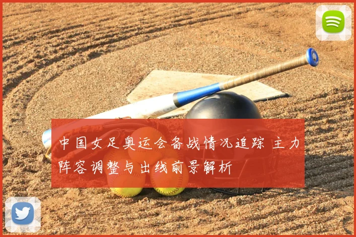 中国女足奥运会备战情况追踪 主力阵容调整与出线前景解析