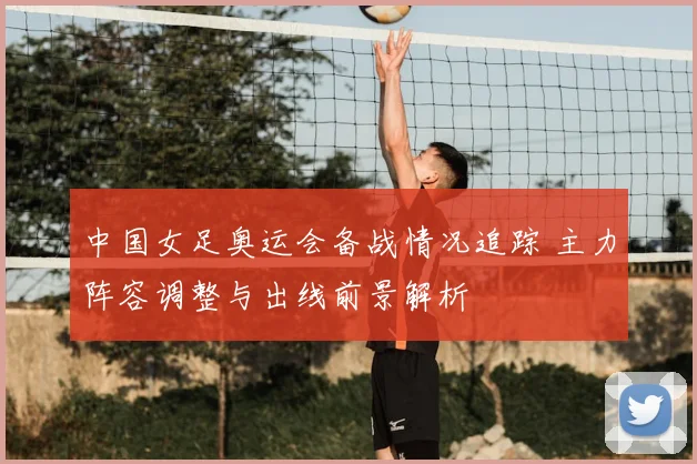 中国女足奥运会备战情况追踪 主力阵容调整与出线前景解析